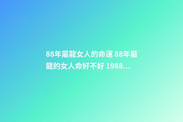 88年屬龍女人的命運 88年屬龍的女人命好不好 1988年屬龍女人的命運，88年屬龍女孩命運怎么樣